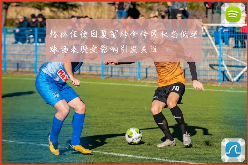 格林伍德因夏窗转会传闻状态低迷球场表现受影响引发关注