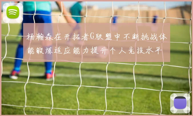 杨瀚森在开拓者G联盟中不断挑战体能锻炼适应能力提升个人竞技水平