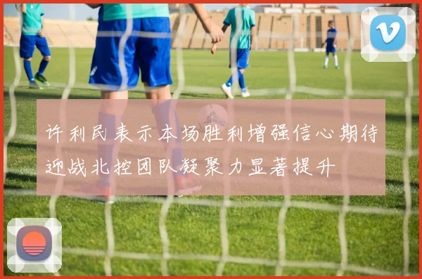 许利民表示本场胜利增强信心期待迎战北控团队凝聚力显著提升