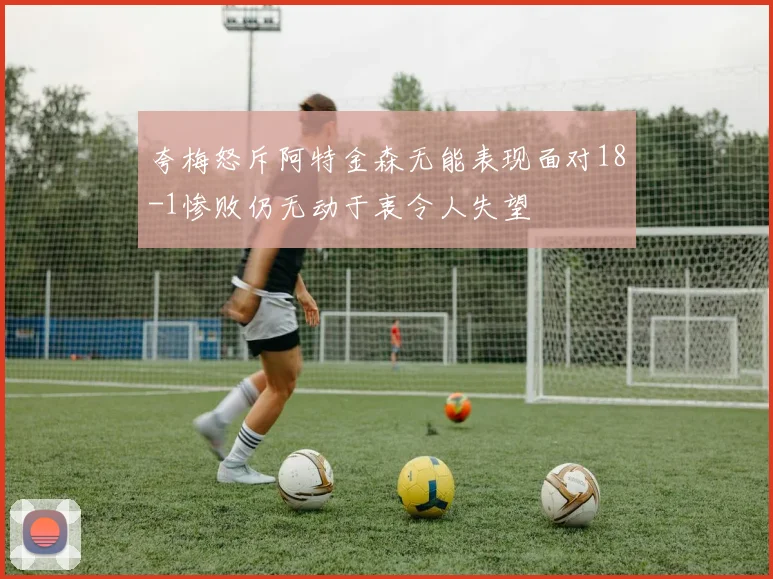 夸梅怒斥阿特金森无能表现面对18-1惨败仍无动于衷令人失望