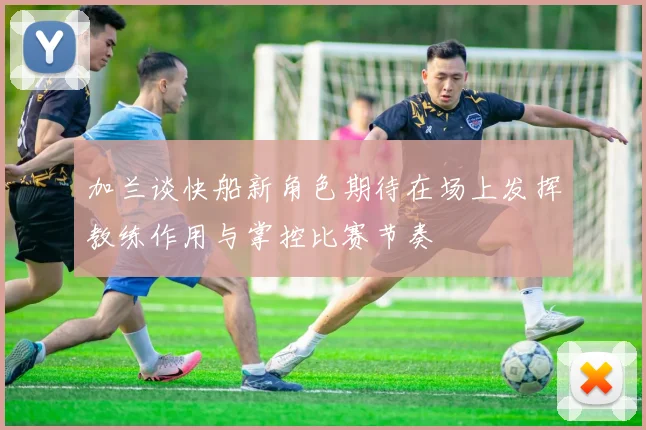 加兰谈快船新角色期待在场上发挥教练作用与掌控比赛节奏