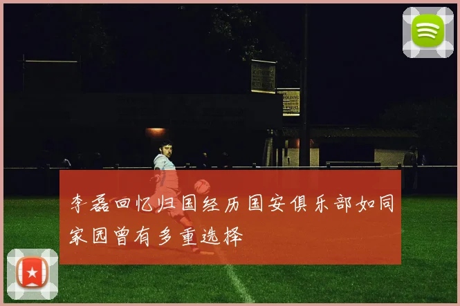 李磊回忆归国经历国安俱乐部如同家园曾有多重选择