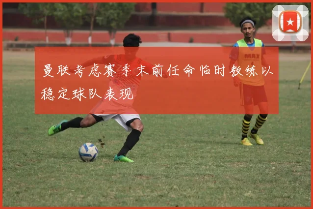 曼联考虑赛季末前任命临时教练以稳定球队表现