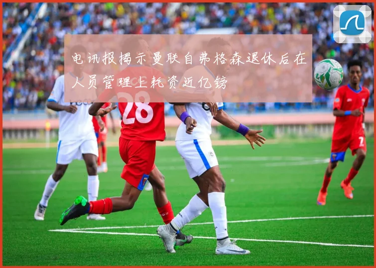 电讯报揭示曼联自弗格森退休后在人员管理上耗资近亿镑