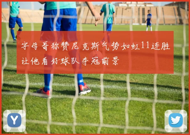 字母哥称赞尼克斯气势如虹11连胜让他看好球队夺冠前景