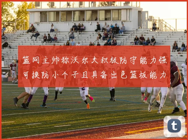 篮网主帅称沃尔夫积极防守能力强可换防小个子且具备出色篮板能力