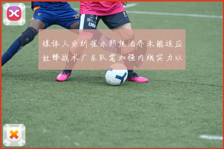 媒体人分析崔永熙焦泊乔未能适应杜锋战术广东队需加强内线实力以提升竞争力