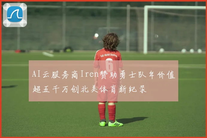 AI云服务商Iren赞助勇士队年价值超五千万创北美体育新纪录