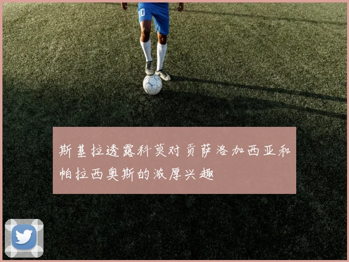 斯基拉透露科莫对贡萨洛加西亚和帕拉西奥斯的浓厚兴趣