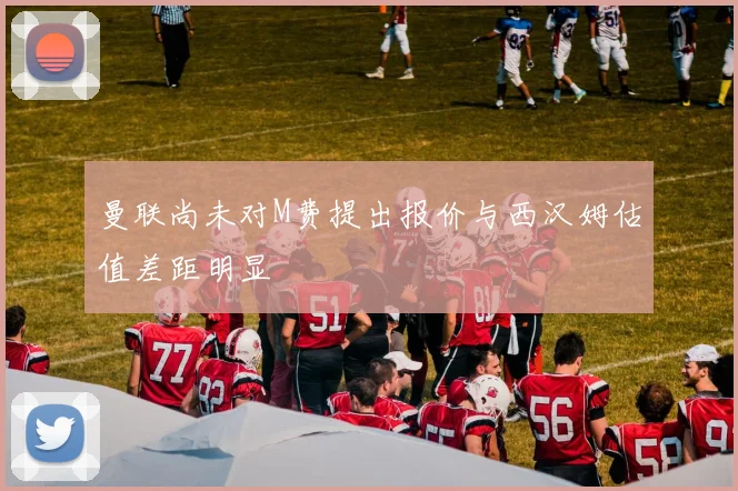 曼联尚未对M费提出报价与西汉姆估值差距明显