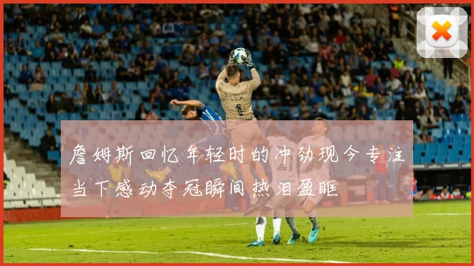 詹姆斯回忆年轻时的冲劲现今专注当下感动夺冠瞬间热泪盈眶
